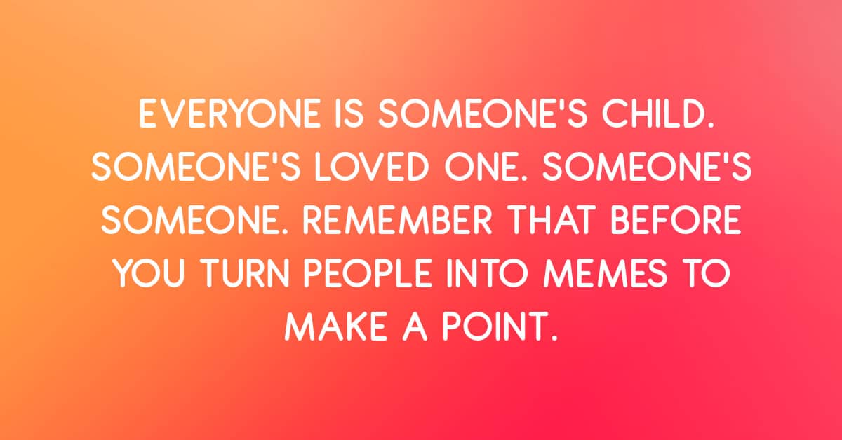 Everyone Is Someone's Loved One. Remember That Before You Turn Them Into a Meme to Make a Point.